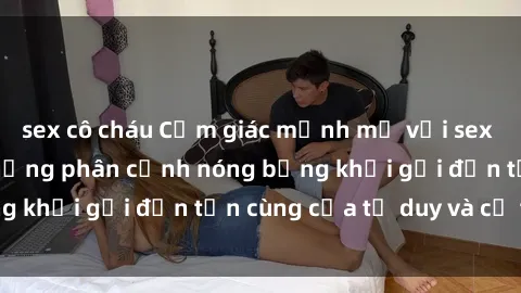 sex cô cháu Cảm giác mạnh mẽ với sex BDSM không che: những phân cảnh nóng bỏng khơi gợi đến tận cùng của tư duy và cơ thể.