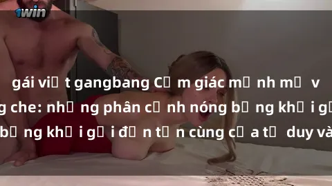 gái việt gangbang Cảm giác mạnh mẽ với sex BDSM không che: những phân cảnh nóng bỏng khơi gợi đến tận cùng của tư duy và cơ thể.