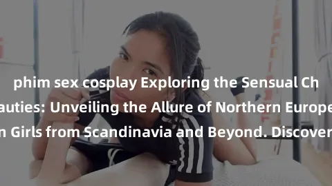 phim sex cosplay Exploring the Sensual Charms of Nordic Beauties: Unveiling the Allure of Northern European Sexiness in Girls from Scandinavia and Beyond. Discover the Seductive Secrets of Northern Eu