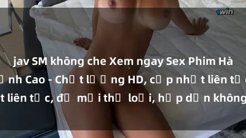 jav SM không che Xem ngay Sex Phim Hàn Quốc Vietsub Đỉnh Cao - Chất lượng HD, cập nhật liên tục, đủ mọi thể loại, hấp dẫn không thể bỏ qua!