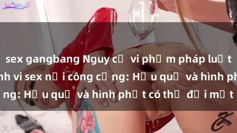 sex gangbang Nguy cơ vi phạm pháp luật khi thực hiện hành vi sex nơi công cộng: Hậu quả và hình phạt có thể đối mặt