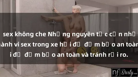 sex không che Những nguyên tắc cần nhớ khi thực hiện hành vi sex trong xe hơi để đảm bảo an toàn và tránh rủi ro.