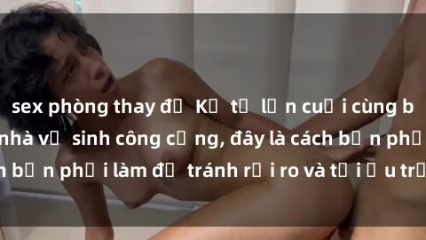 sex phòng thay đồ Kể từ lần cuối cùng bạn thực hành sex nhà vệ sinh công cộng, đây là cách bạn phải làm để tránh rủi ro và tối ưu trải nghiệm.
