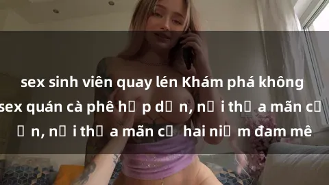 sex sinh viên quay lén Khám phá không gian độc đáo tại sex quán cà phê hấp dẫn, nơi thỏa mãn cả hai niềm đam mê