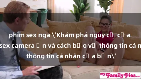 phim sex nga 'Khám phá nguy cơ của việc sử dụng sex camera ẩn và cách bảo vệ thông tin cá nhân của bạn'