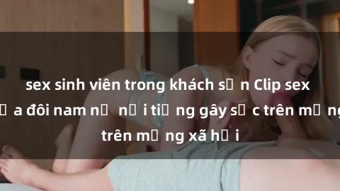 sex sinh viên trong khách sạn Clip sex bị lộ của đôi nam nữ nổi tiếng gây sốc trên mạng xã hội