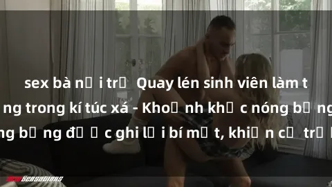 sex bà nội trợ Quay lén sinh viên làm tình ngay trên giường trong kí túc xá - Khoảnh khắc nóng bỏng được ghi lại bí mật, khiến cả trường học xôn xao.