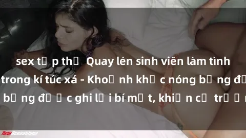 sex tập thể Quay lén sinh viên làm tình ngay trên giường trong kí túc xá - Khoảnh khắc nóng bỏng được ghi lại bí mật, khiến cả trường học xôn xao.