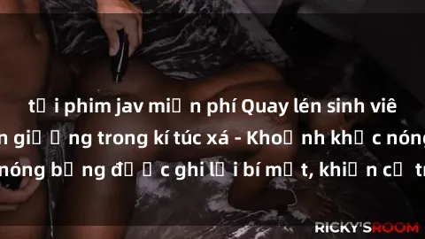 tải phim jav miễn phí Quay lén sinh viên làm tình ngay trên giường trong kí túc xá - Khoảnh khắc nóng bỏng được ghi lại bí mật, khiến cả trường học xôn xao.