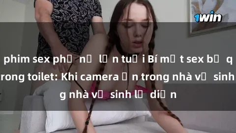 phim sex phụ nữ lớn tuổi Bí mật sex bị quay lén trong toilet: Khi camera ẩn trong nhà vệ sinh lộ diện