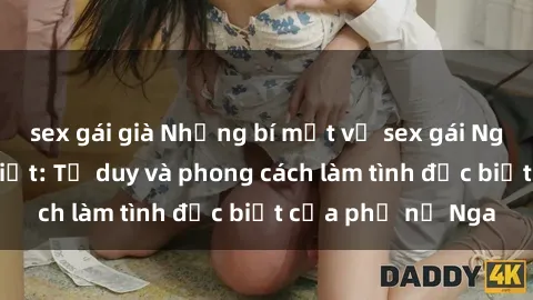 sex gái già Những bí mật về sex gái Nga mà bạn chưa biết: Tư duy và phong cách làm tình đặc biệt của phụ nữ Nga