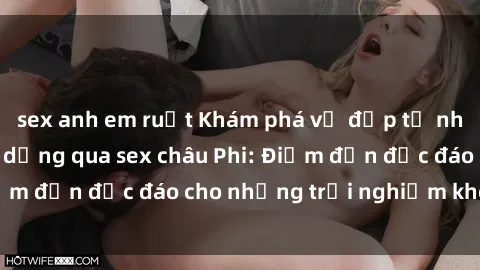 sex anh em ruột Khám phá vẻ đẹp tự nhiên và văn hóa đa dạng qua sex châu Phi: Điểm đến độc đáo cho những trải nghiệm khó quên