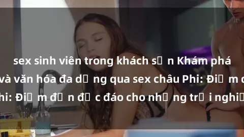 sex sinh viên trong khách sạn Khám phá vẻ đẹp tự nhiên và văn hóa đa dạng qua sex châu Phi: Điểm đến độc đáo cho những trải nghiệm khó quên
