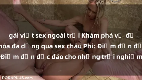 gái việt sex ngoài trời Khám phá vẻ đẹp tự nhiên và văn hóa đa dạng qua sex châu Phi: Điểm đến độc đáo cho những trải nghiệm khó quên