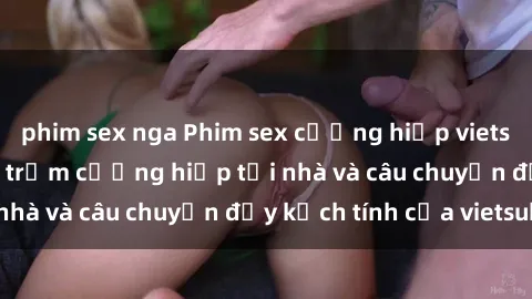 phim sex nga Phim sex cưỡng hiếp vietsub: Nữ sinh bị tên trộm cưỡng hiếp tại nhà và câu chuyện đầy kịch tính của vietsub