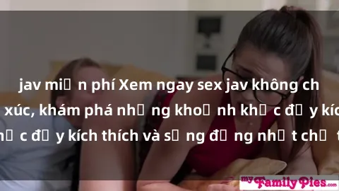 jav miễn phí Xem ngay sex jav không che để thỏa mãn cảm xúc, khám phá những khoảnh khắc đầy kích thích và sống động nhất chỉ trong click!
