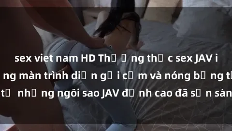 sex viet nam HD Thưởng thức sex JAV idol miễn phí: Những màn trình diễn gợi cảm và nóng bỏng từ những ngôi sao JAV đỉnh cao đã sẵn sàng để bạn khám phá.
