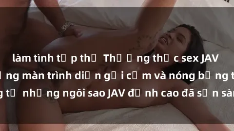 làm tình tập thể Thưởng thức sex JAV idol miễn phí: Những màn trình diễn gợi cảm và nóng bỏng từ những ngôi sao JAV đỉnh cao đã sẵn sàng để bạn khám phá.