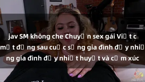 jav SM không che Chuyện sex gái Việt có chồng: Những bí mật đằng sau cuộc sống gia đình đầy nhiệt huyết và cảm xúc