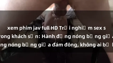 xem phim jav full HD Trải nghiệm sex sinh viên sôi động trong khách sạn: Hành động nóng bỏng giữa đám đông, không ai bị bỏ lỡ