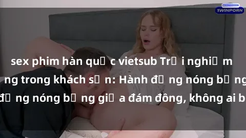 sex phim hàn quốc vietsub Trải nghiệm sex sinh viên sôi động trong khách sạn: Hành động nóng bỏng giữa đám đông, không ai bị bỏ lỡ