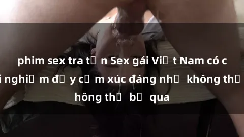 phim sex tra tấn Sex gái Việt Nam có con: Trải nghiệm đầy cảm xúc đáng nhớ không thể bỏ qua