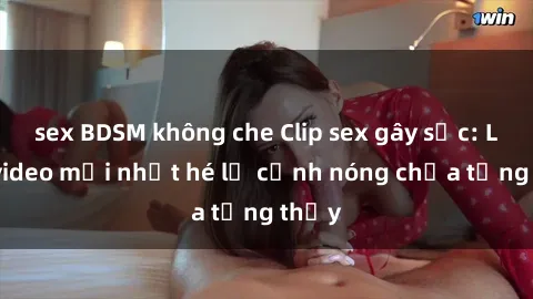 sex BDSM không che Clip sex gây sốc: Loạt video mới nhất hé lộ cảnh nóng chưa từng thấy
