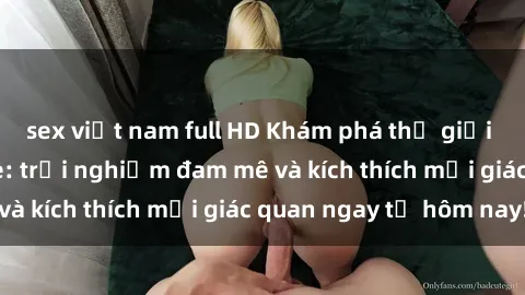 sex việt nam full HD Khám phá thế giới mới của sex online: trải nghiệm đam mê và kích thích mọi giác quan ngay từ hôm nay!