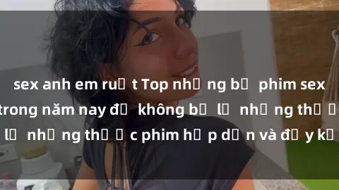 sex anh em ruột Top những bộ phim sex hay nhất nên xem trong năm nay để không bỏ lỡ những thước phim hấp dẫn và đầy kịch tính.