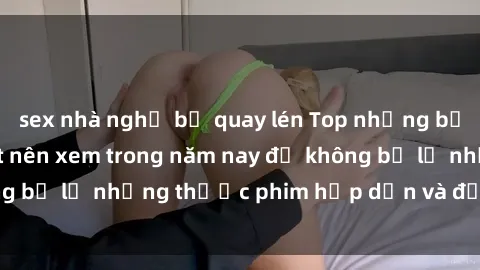 sex nhà nghỉ bị quay lén Top những bộ phim sex hay nhất nên xem trong năm nay để không bỏ lỡ những thước phim hấp dẫn và đầy kịch tính.