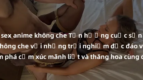sex anime không che Tận hưởng cuộc sống tình dục online không che với những trải nghiệm độc đáo và mới lạ. Khám phá cảm xúc mãnh liệt và thăng hoa cùng đối tác tại các trang web chuyên nghiệp.