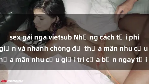 sex gái nga vietsub Những cách tải phim sex về máy đơn giản và nhanh chóng để thỏa mãn nhu cầu giải trí của bạn ngay tại nhà