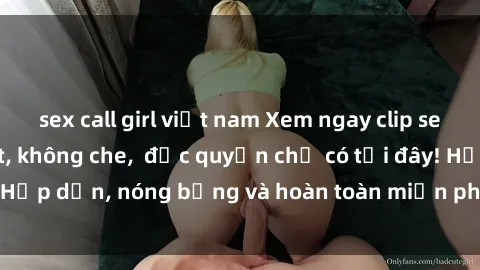 sex call girl việt nam Xem ngay clip sex không che cực hot, không che,  độc quyền chỉ có tại đây! Hấp dẫn, nóng bỏng và hoàn toàn miễn phí, không thể bỏ qua!