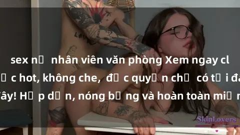 sex nữ nhân viên văn phòng Xem ngay clip sex không che cực hot, không che,  độc quyền chỉ có tại đây! Hấp dẫn, nóng bỏng và hoàn toàn miễn phí, không thể bỏ qua!