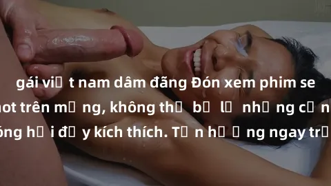 gái việt nam dâm đãng Đón xem phim sex mới nhất đang hot trên mạng, không thể bỏ lỡ những cảnh nóng hổi đầy kích thích. Tận hưởng ngay trước khi bị xoá chóng mặt!