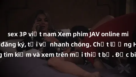sex 3P việt nam Xem phim JAV online miễn phí không cần đăng ký, tải về nhanh chóng. Chất lượng HD, dễ dàng tìm kiếm và xem trên mọi thiết bị. Đặc biệt, không quảng cáo làm phiền.