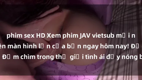 phim sex HD Xem phim JAV vietsub mới nhất và hấp dẫn trên màn hình lớn của bạn ngay hôm nay! Đắm chìm trong thế giới tình ái đầy nóng bỏng và kích thích.