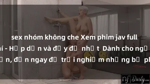 sex nhóm không che Xem phim jav full HD online miễn phí - Hấp dẫn và đầy đủ nhất  Dành cho người lớn, đến ngay để trải nghiệm những bộ phim hấp dẫn và hấp dẫn.