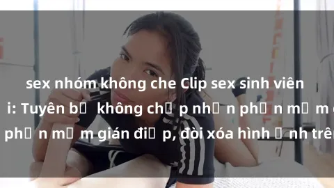 sex nhóm không che Clip sex sinh viên gây sốt mạng xã hội: Tuyên bố không chấp nhận phần mềm gián điệp, đòi xóa hình ảnh trên internet