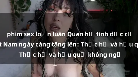 phim sex loạn luân Quan hệ tình dục của nữ sinh Việt Nam ngày càng tăng lên: Thực hư và hậu quả không ngờ