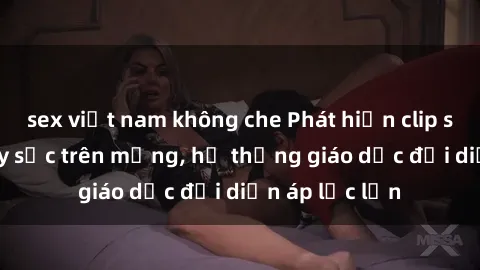 sex việt nam không che Phát hiện clip sex nữ sinh gây sốc trên mạng, hệ thống giáo dục đối diện áp lực lớn