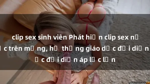 clip sex sinh viên Phát hiện clip sex nữ sinh gây sốc trên mạng, hệ thống giáo dục đối diện áp lực lớn