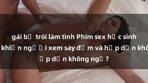 gái bị trói làm tình Phim sex học sinh: Điều gì khiến người xem say đắm và hấp dẫn không ngờ?