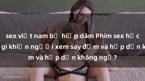 sex việt nam bị hiếp dâm Phim sex học sinh: Điều gì khiến người xem say đắm và hấp dẫn không ngờ?