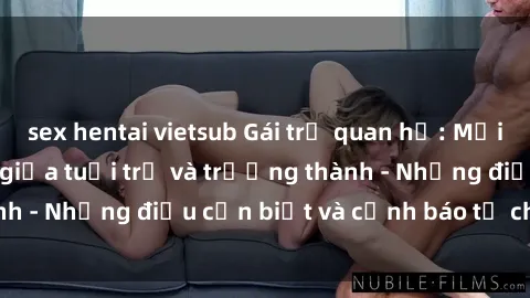 sex hentai vietsub Gái trẻ quan hệ: Mối quan hệ khác biệt giữa tuổi trẻ và trưởng thành - Những điều cần biết và cảnh báo từ chuyên gia