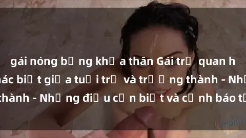 gái nóng bỏng khỏa thân Gái trẻ quan hệ: Mối quan hệ khác biệt giữa tuổi trẻ và trưởng thành - Những điều cần biết và cảnh báo từ chuyên gia