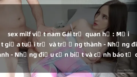 sex milf việt nam Gái trẻ quan hệ: Mối quan hệ khác biệt giữa tuổi trẻ và trưởng thành - Những điều cần biết và cảnh báo từ chuyên gia