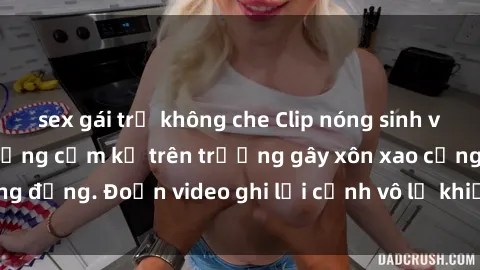 sex gái trẻ không che Clip nóng sinh viên gây sốc: Hành động cấm kỵ trên trường gây xôn xao cộng đồng. Đoạn video ghi lại cảnh vô lễ khiến dư luận bức xúc.