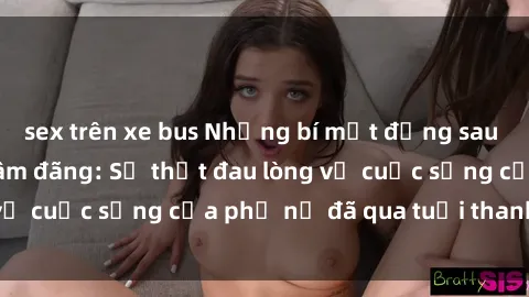 sex trên xe bus Những bí mật đằng sau vẻ ngoài gái già dâm đãng: Sự thật đau lòng về cuộc sống của phụ nữ đã qua tuổi thanh xuân