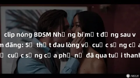 clip nóng BDSM Những bí mật đằng sau vẻ ngoài gái già dâm đãng: Sự thật đau lòng về cuộc sống của phụ nữ đã qua tuổi thanh xuân